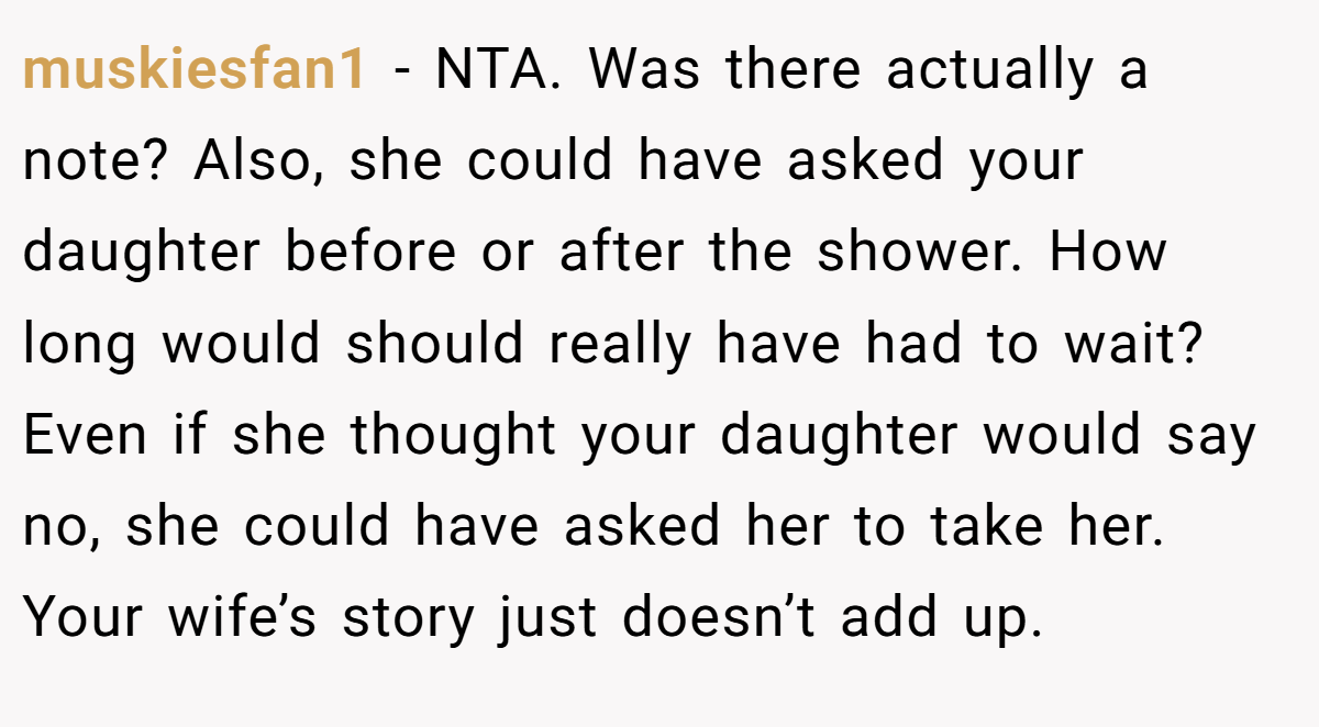 muskiesfan1 − NTA. Was there actually a note? Also, she could have asked your daughter before or after the shower. How long would should really have had to wait? Even if she thought your daughter would say no, she could have asked her to take her. Your wife’s story just doesn’t add up.