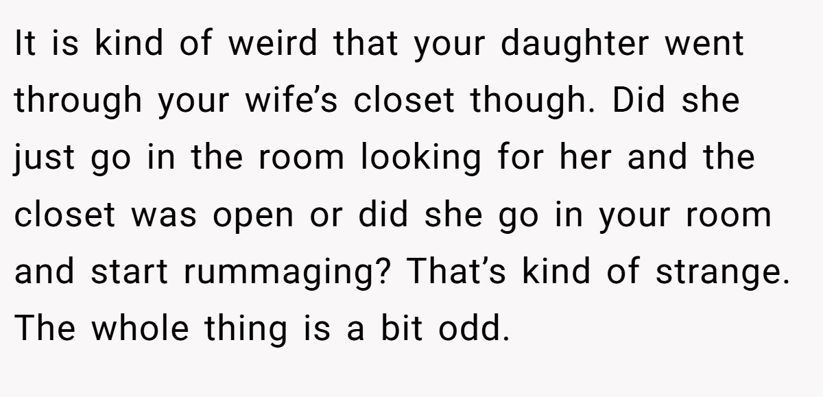 It is kind of weird that your daughter went through your wife’s closet though. Did she just go in the room looking for her and the closet was open or did she go in your room and start rummaging? That’s kind of strange. The whole thing is a bit odd.