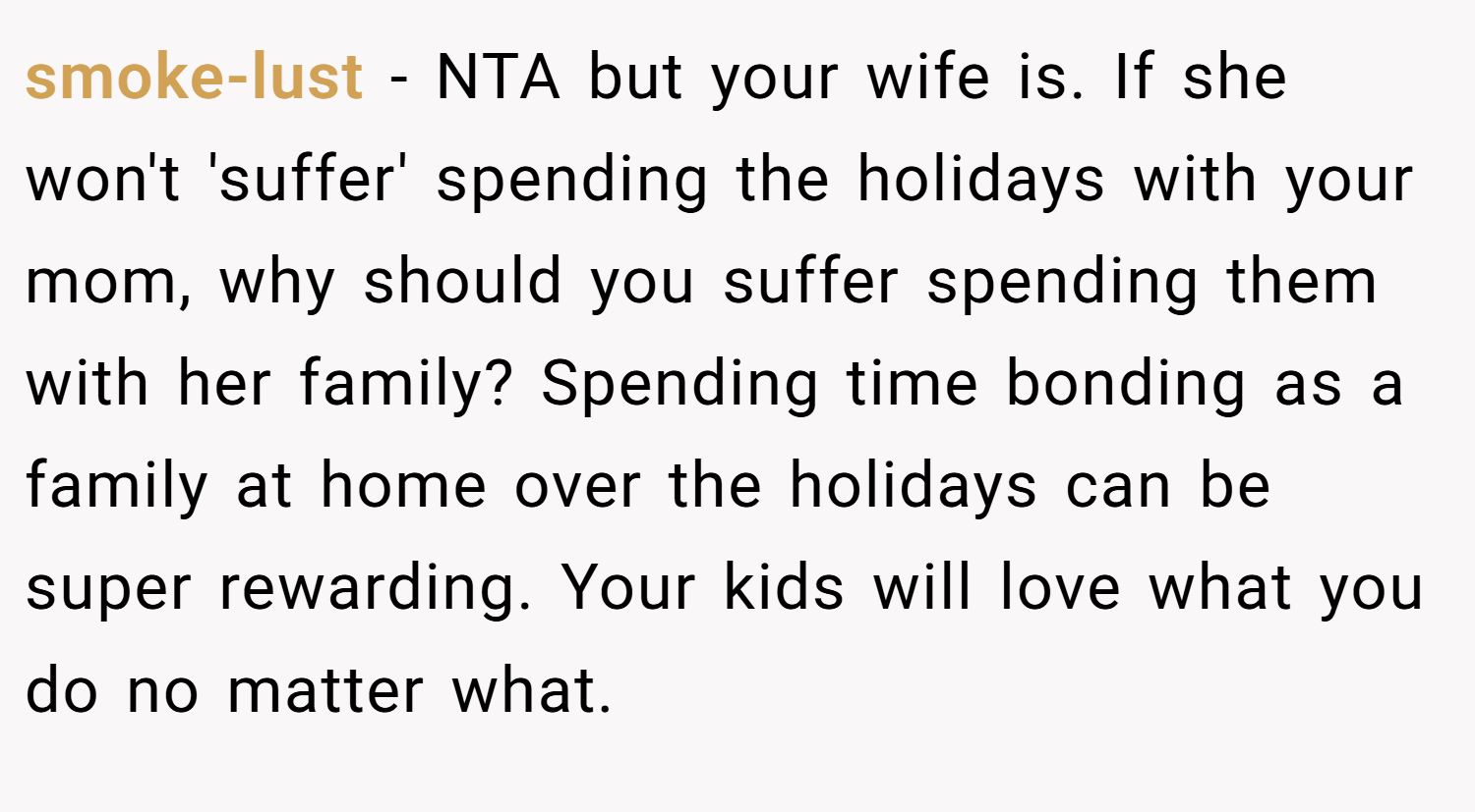 smoke-lust − NTA but your wife is. If she won't 'suffer' spending the holidays with your mom, why should you suffer spending them with her family? Spending time bonding as a family at home over the holidays can be super rewarding. Your kids will love what you do no matter what.