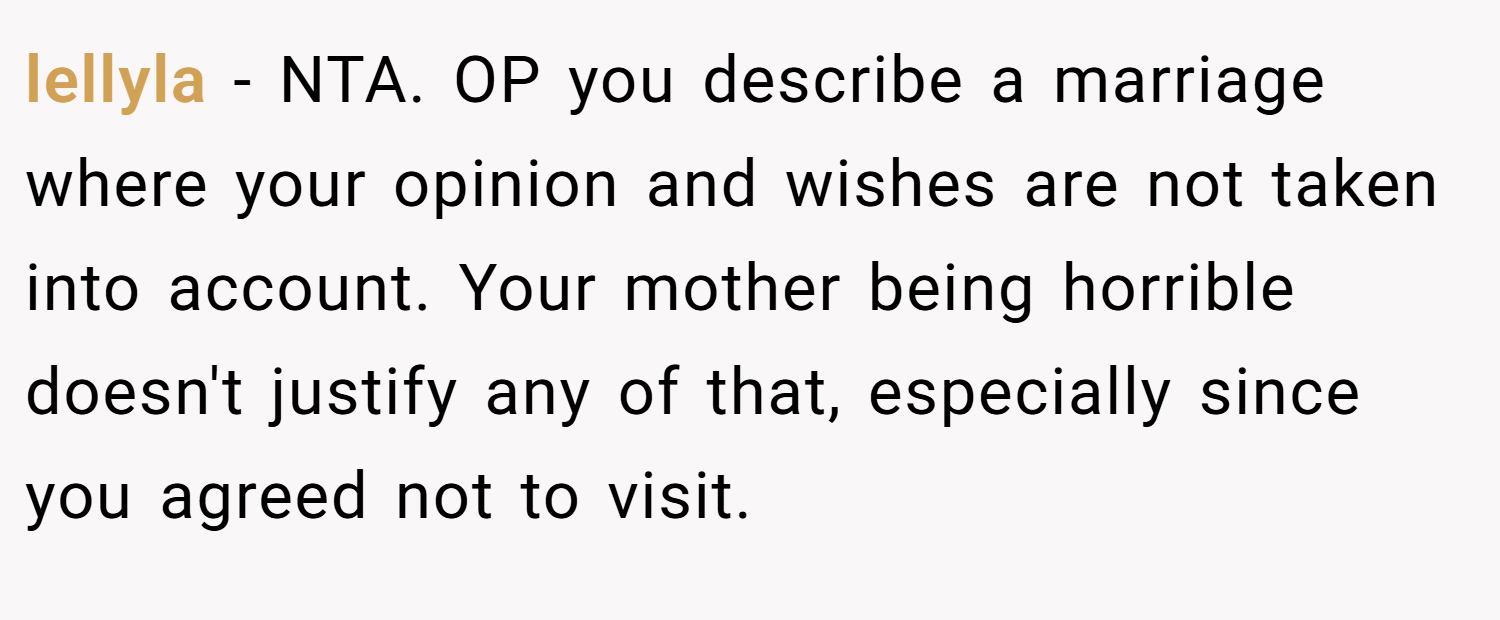 lellyla − NTA. OP you describe a marriage where your opinion and wishes are not taken into account. Your mother being horrible doesn't justify any of that, especially since you agreed not to visit.