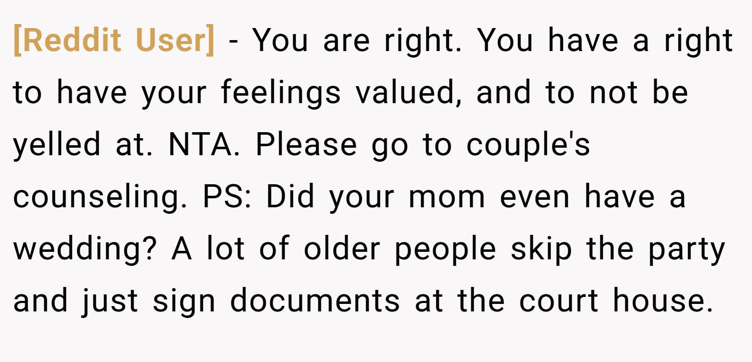 [Reddit User] − You are right. You have a right to have your feelings valued, and to not be yelled at. NTA. Please go to couple's counseling. PS: Did your mom even have a wedding? A lot of older people skip the party and just sign documents at the court house.