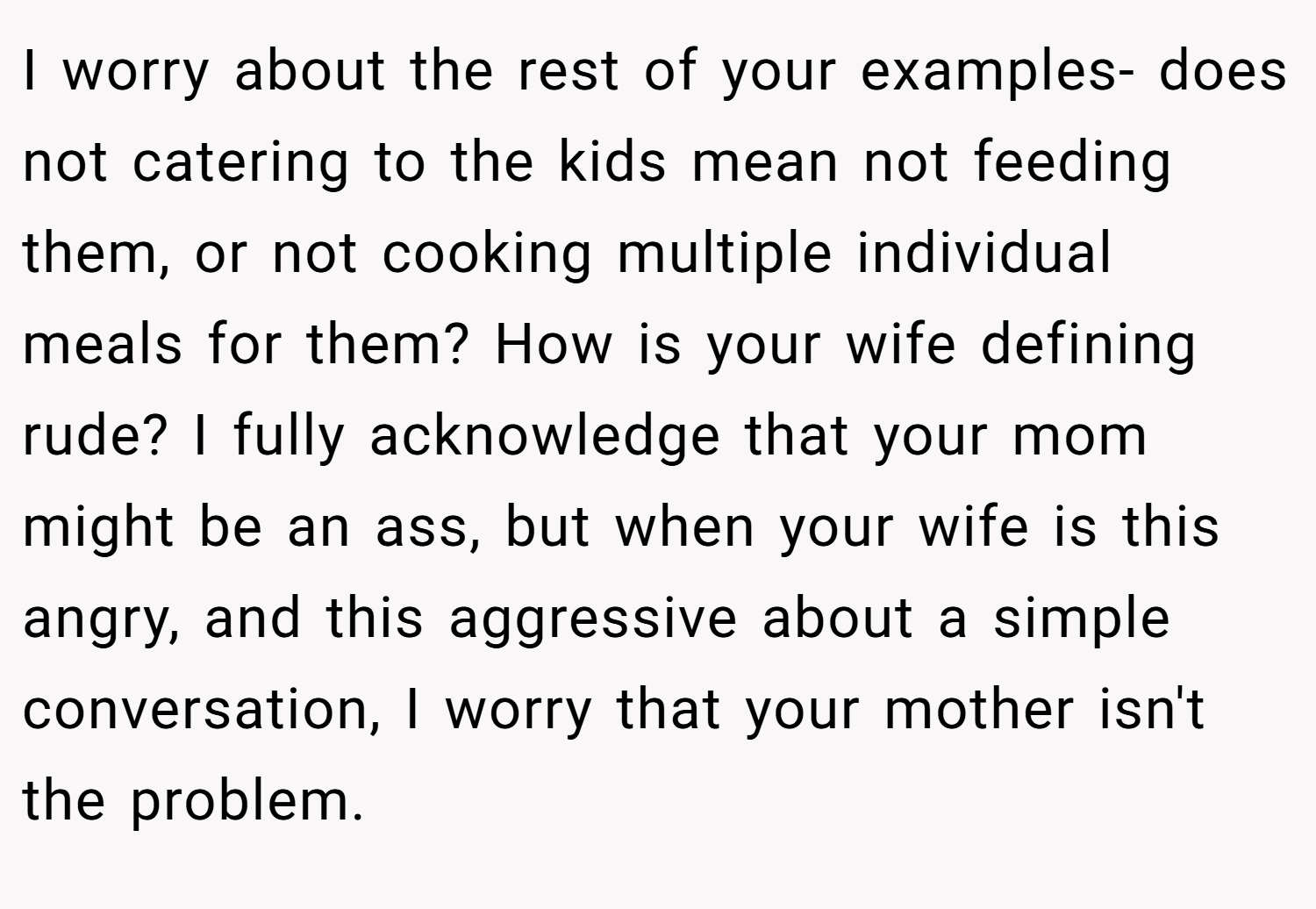 I worry about the rest of your examples- does not catering to the kids mean not feeding them, or not cooking multiple individual meals for them? How is your wife defining rude? I fully acknowledge that your mom might be an ass, but when your wife is this angry, and this aggressive about a simple conversation, I worry that your mother isn't the problem.