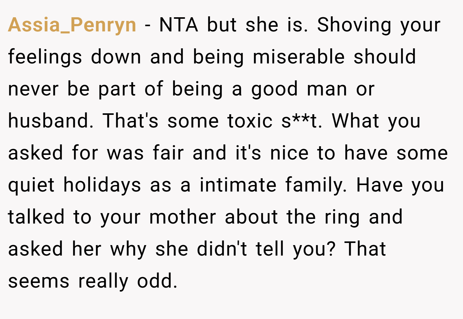 Assia_Penryn − NTA but she is. Shoving your feelings down and being miserable should never be part of being a good man or husband. That's some toxic s**t. What you asked for was fair and it's nice to have some quiet holidays as a intimate family. Have you talked to your mother about the ring and asked her why she didn't tell you? That seems really odd.