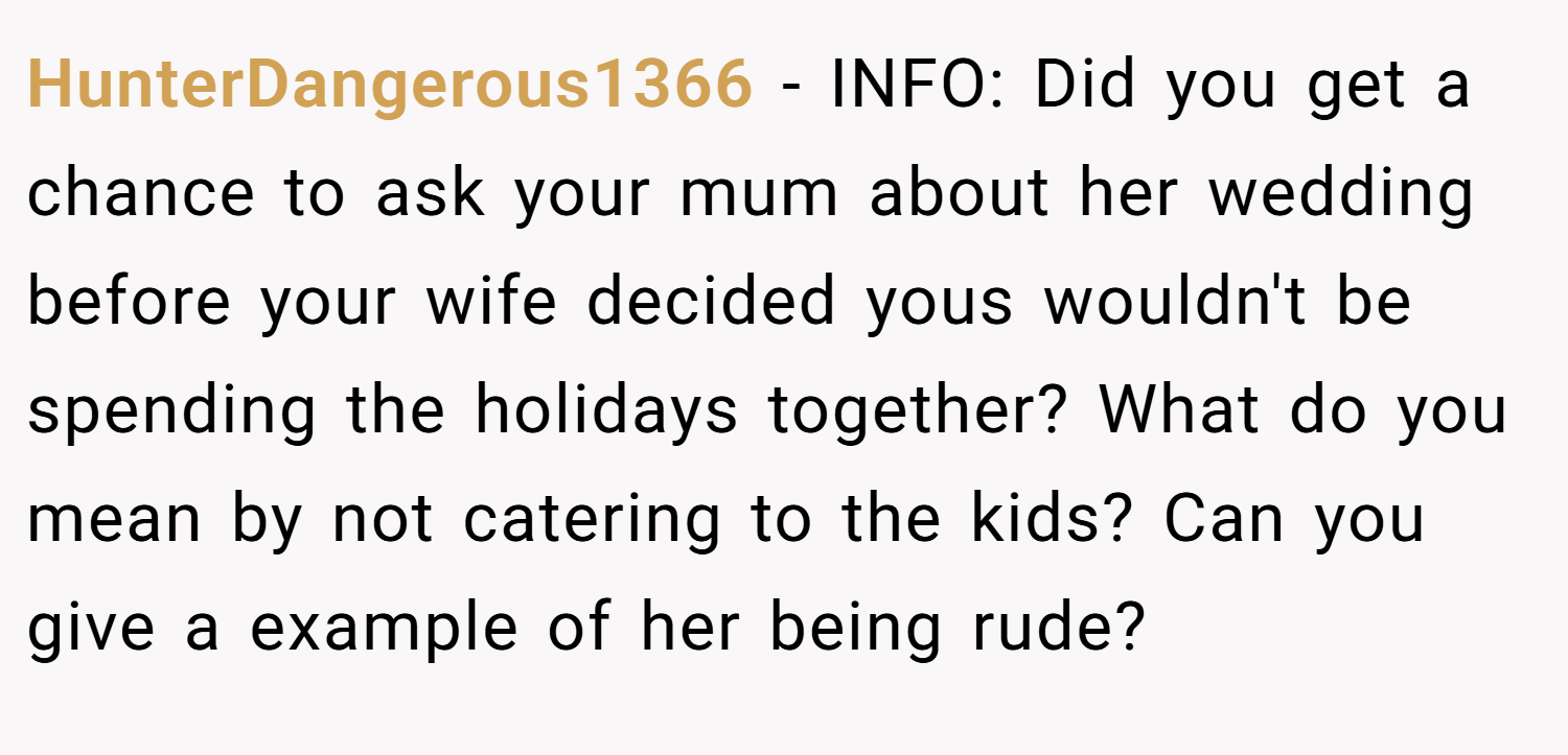 HunterDangerous1366 − INFO: Did you get a chance to ask your mum about her wedding before your wife decided yous wouldn't be spending the holidays together? What do you mean by not catering to the kids? Can you give a example of her being rude?