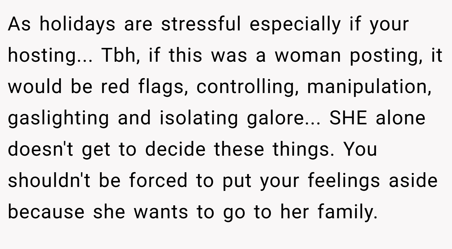 As holidays are stressful especially if your hosting... Tbh, if this was a woman posting, it would be red flags, controlling, manipulation, gaslighting and isolating galore... SHE alone doesn't get to decide these things. You shouldn't be forced to put your feelings aside because she wants to go to her family.