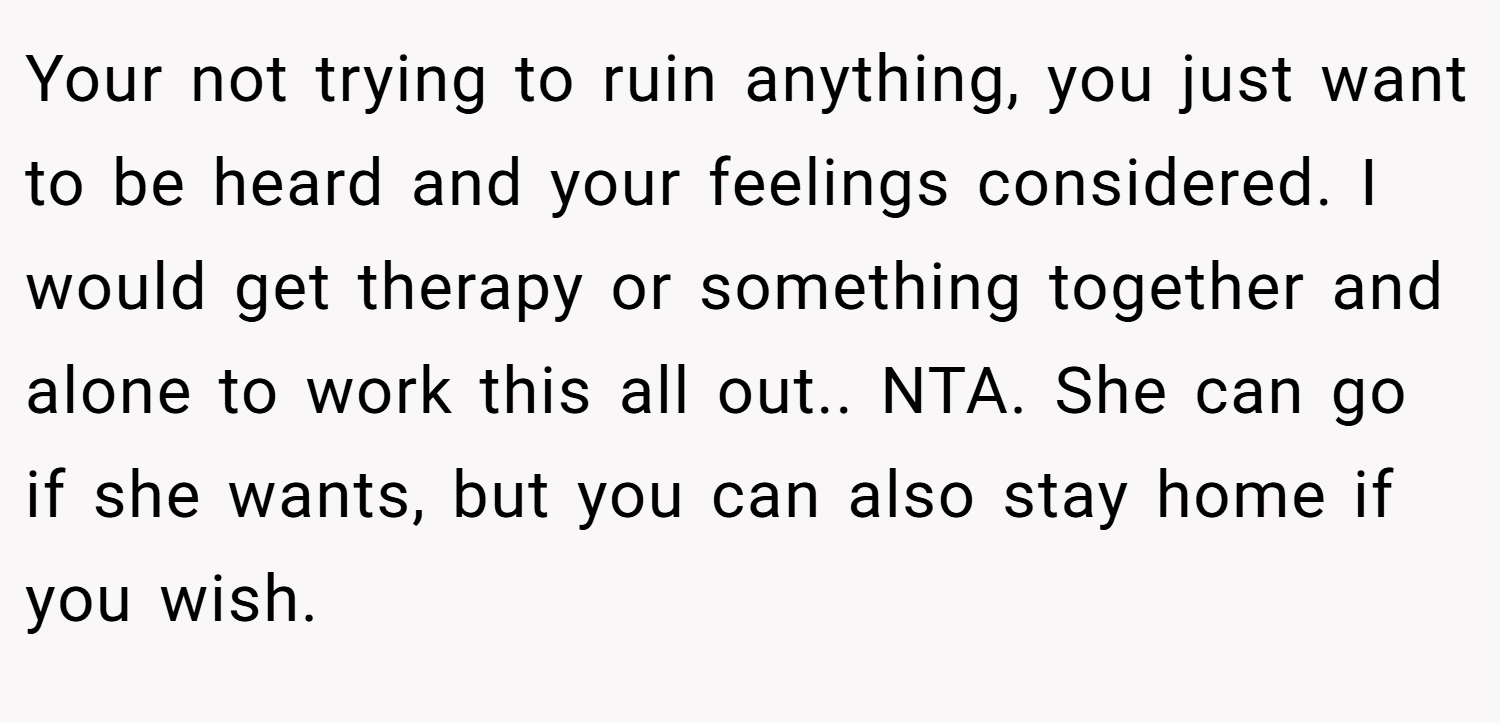 Your not trying to ruin anything, you just want to be heard and your feelings considered. I would get therapy or something together and alone to work this all out.. NTA. She can go if she wants, but you can also stay home if you wish.