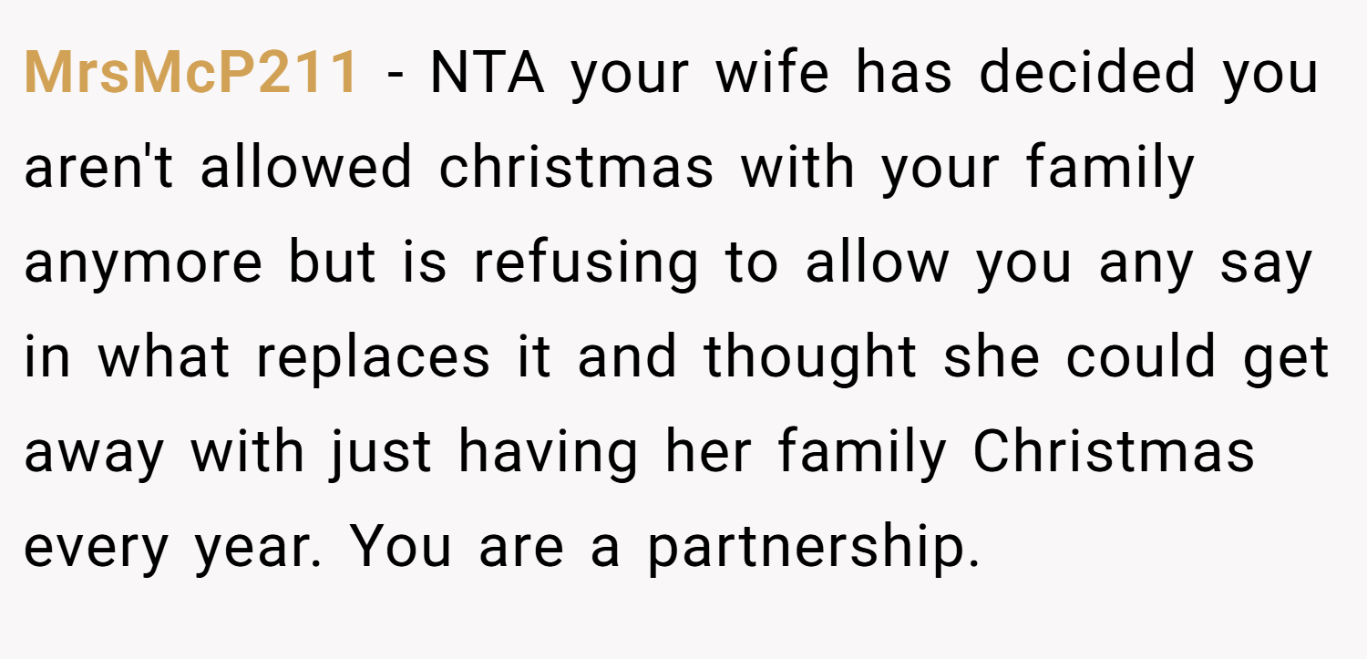 MrsMcP211 − NTA your wife has decided you aren't allowed christmas with your family anymore but is refusing to allow you any say in what replaces it and thought she could get away with just having her family Christmas every year. You are a partnership.