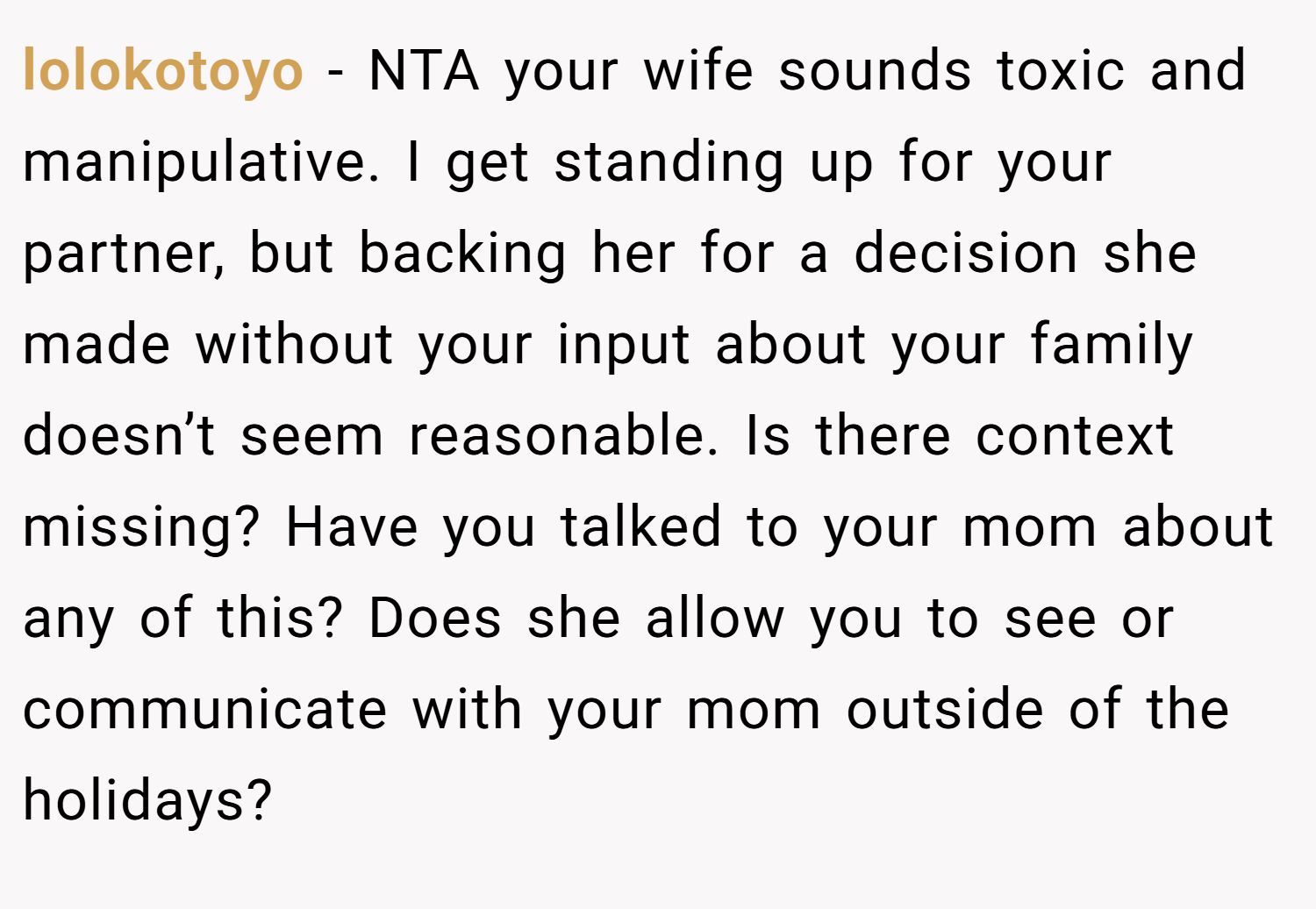 lolokotoyo − NTA your wife sounds toxic and manipulative. I get standing up for your partner, but backing her for a decision she made without your input about your family doesn’t seem reasonable. Is there context missing? Have you talked to your mom about any of this? Does she allow you to see or communicate with your mom outside of the holidays?