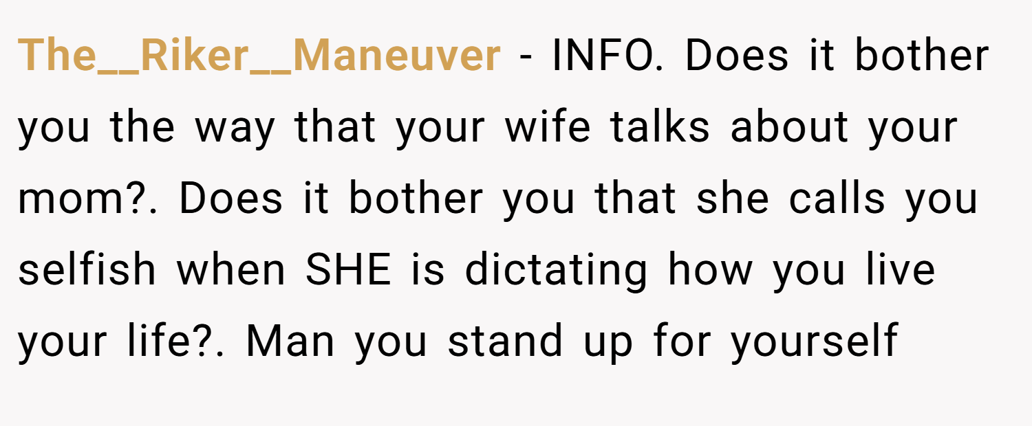 The__Riker__Maneuver − INFO. Does it bother you the way that your wife talks about your mom?. Does it bother you that she calls you selfish when SHE is dictating how you live your life?. Man you stand up for yourself