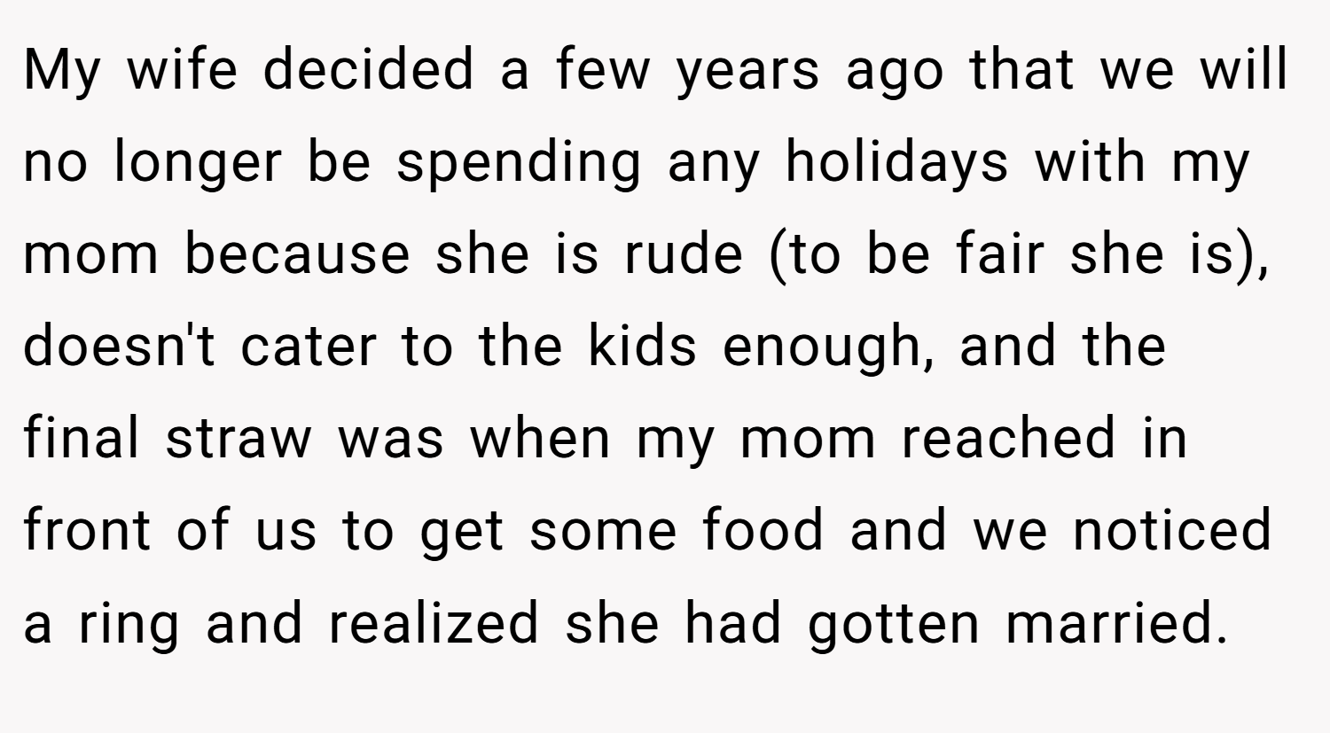 My wife decided a few years ago that we will no longer be spending any holidays with my mom because she is rude (to be fair she is), doesn't cater to the kids enough, and the final straw was when my mom reached in front of us to get some food and we noticed a ring and realized she had gotten married.