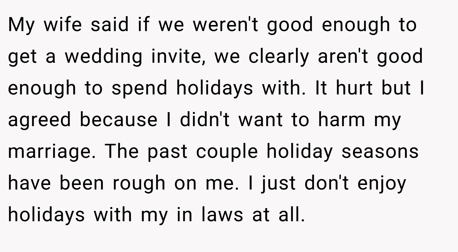My wife said if we weren't good enough to get a wedding invite, we clearly aren't good enough to spend holidays with. It hurt but I agreed because I didn't want to harm my marriage. The past couple holiday seasons have been rough on me. I just don't enjoy holidays with my in laws at all.