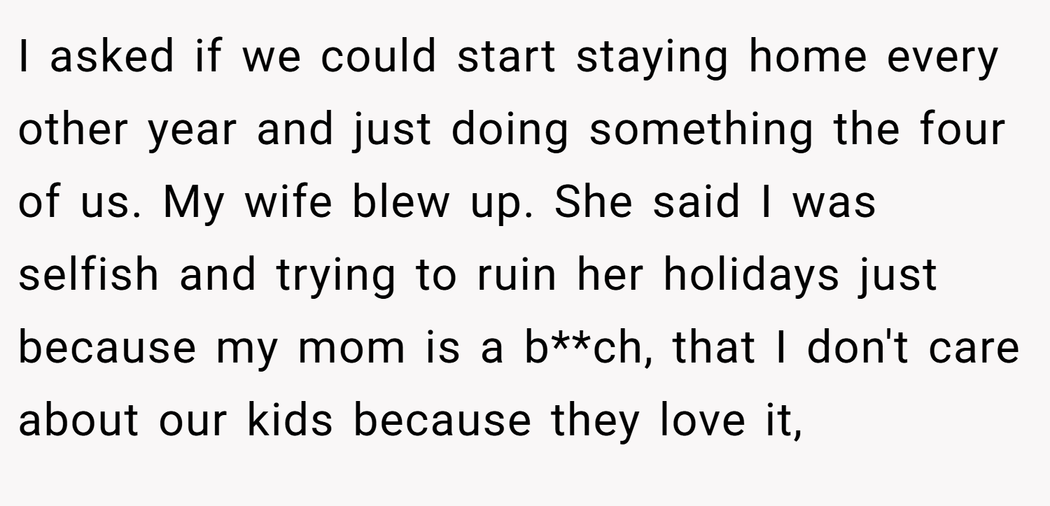 I asked if we could start staying home every other year and just doing something the four of us. My wife blew up. She said I was selfish and trying to ruin her holidays just because my mom is a b**ch, that I don't care about our kids because they love it,