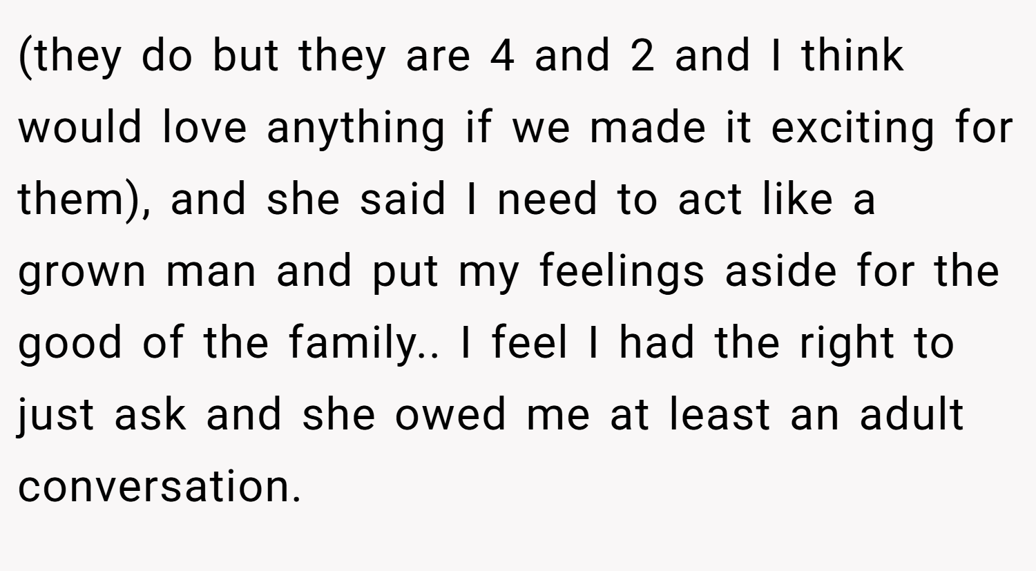 (they do but they are 4 and 2 and I think would love anything if we made it exciting for them), and she said I need to act like a grown man and put my feelings aside for the good of the family.. I feel I had the right to just ask and she owed me at least an adult conversation.