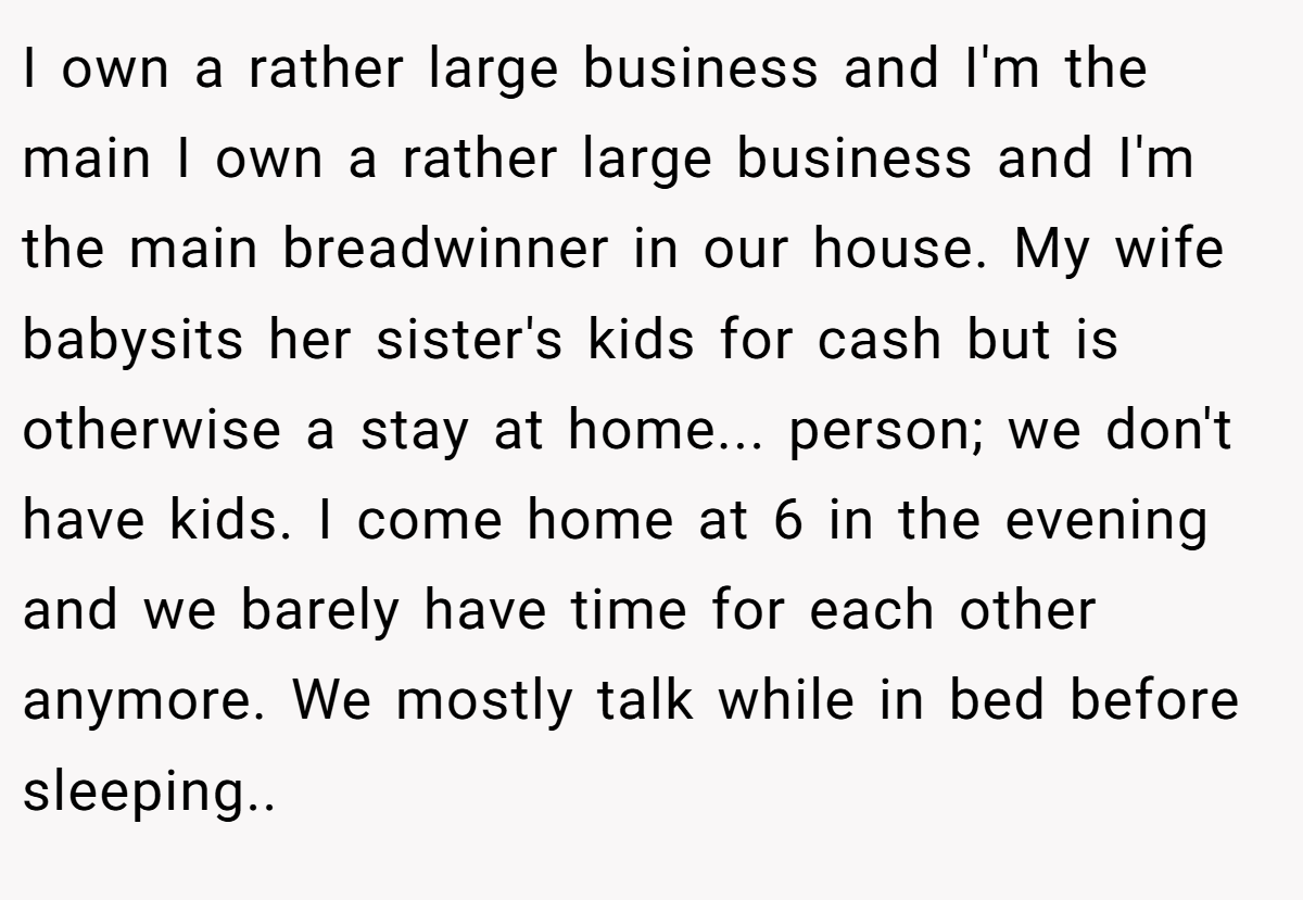 I own a rather large business and I'm the main I own a rather large business and I'm the main breadwinner in our house. My wife babysits her sister's kids for cash but is otherwise a stay at home... person; we don't have kids. I come home at 6 in the evening and we barely have time for each other anymore. We mostly talk while in bed before sleeping.. ​