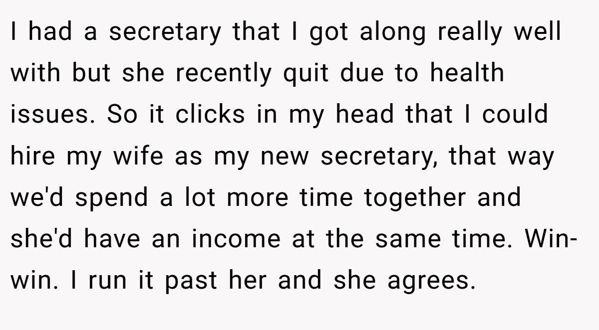 I had a secretary that I got along really well with but she recently quit due to health issues. So it clicks in my head that I could hire my wife as my new secretary, that way we'd spend a lot more time together and she'd have an income at the same time. Win-win. I run it past her and she agrees.