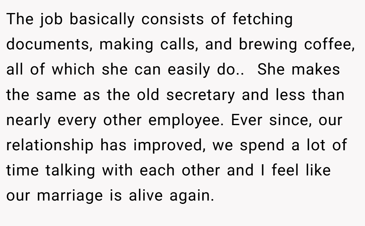 The job basically consists of fetching documents, making calls, and brewing coffee, all of which she can easily do.. ​ She makes the same as the old secretary and less than nearly every other employee. Ever since, our relationship has improved, we spend a lot of time talking with each other and I feel like our marriage is alive again.