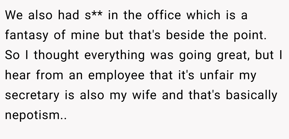 We also had s** in the office which is a fantasy of mine but that's beside the point. So I thought everything was going great, but I hear from an employee that it's unfair my secretary is also my wife and that's basically nepotism.. ​