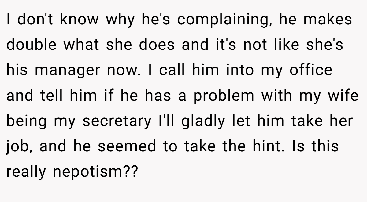 I don't know why he's complaining, he makes double what she does and it's not like she's his manager now. I call him into my office and tell him if he has a problem with my wife being my secretary I'll gladly let him take her job, and he seemed to take the hint. Is this really nepotism?? 