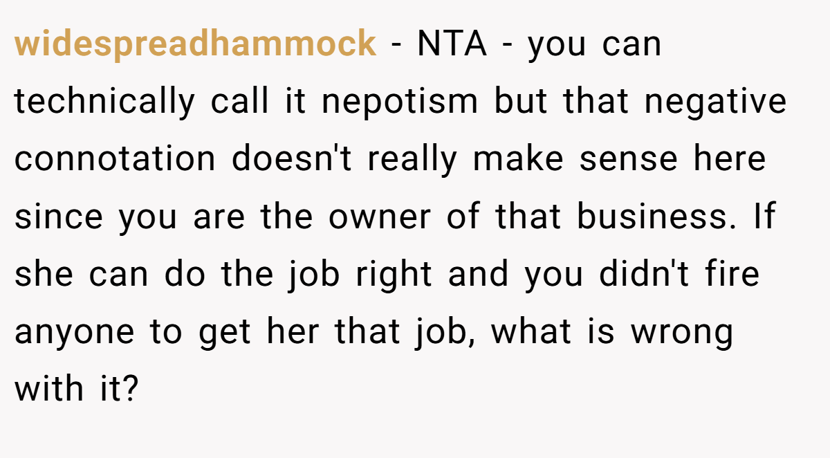 widespreadhammock − NTA - you can technically call it nepotism but that negative connotation doesn't really make sense here since you are the owner of that business. If she can do the job right and you didn't fire anyone to get her that job, what is wrong with it?