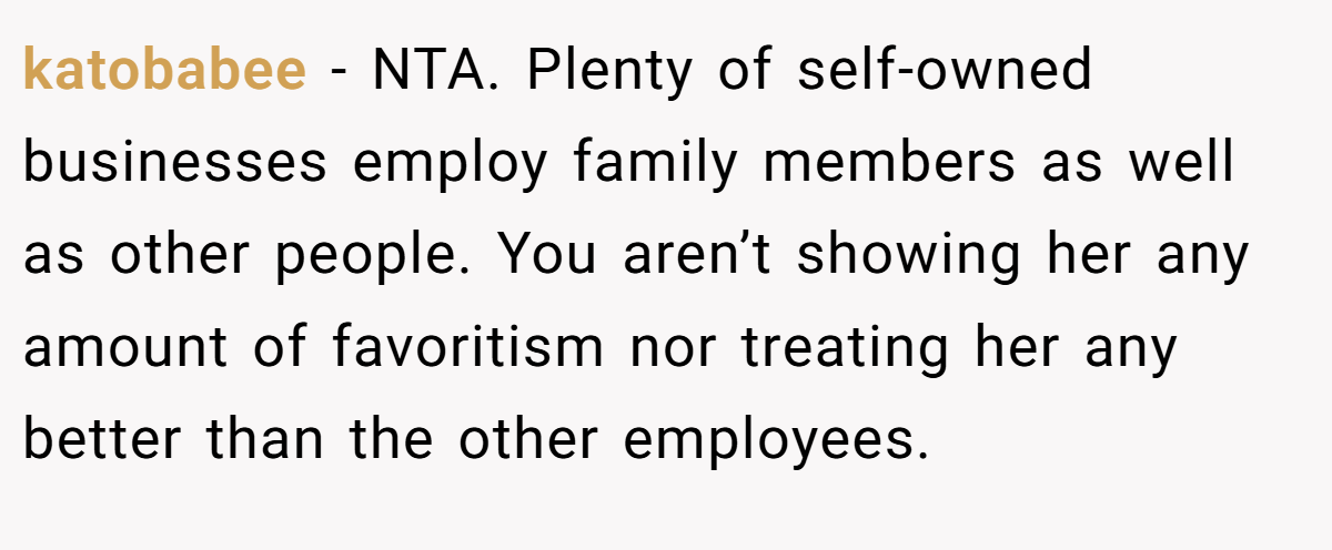 katobabee − NTA. Plenty of self-owned businesses employ family members as well as other people. You aren’t showing her any amount of favoritism nor treating her any better than the other employees.