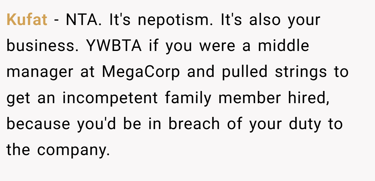 Kufat − NTA. It's nepotism. It's also your business. YWBTA if you were a middle manager at MegaCorp and pulled strings to get an incompetent family member hired, because you'd be in breach of your duty to the company.