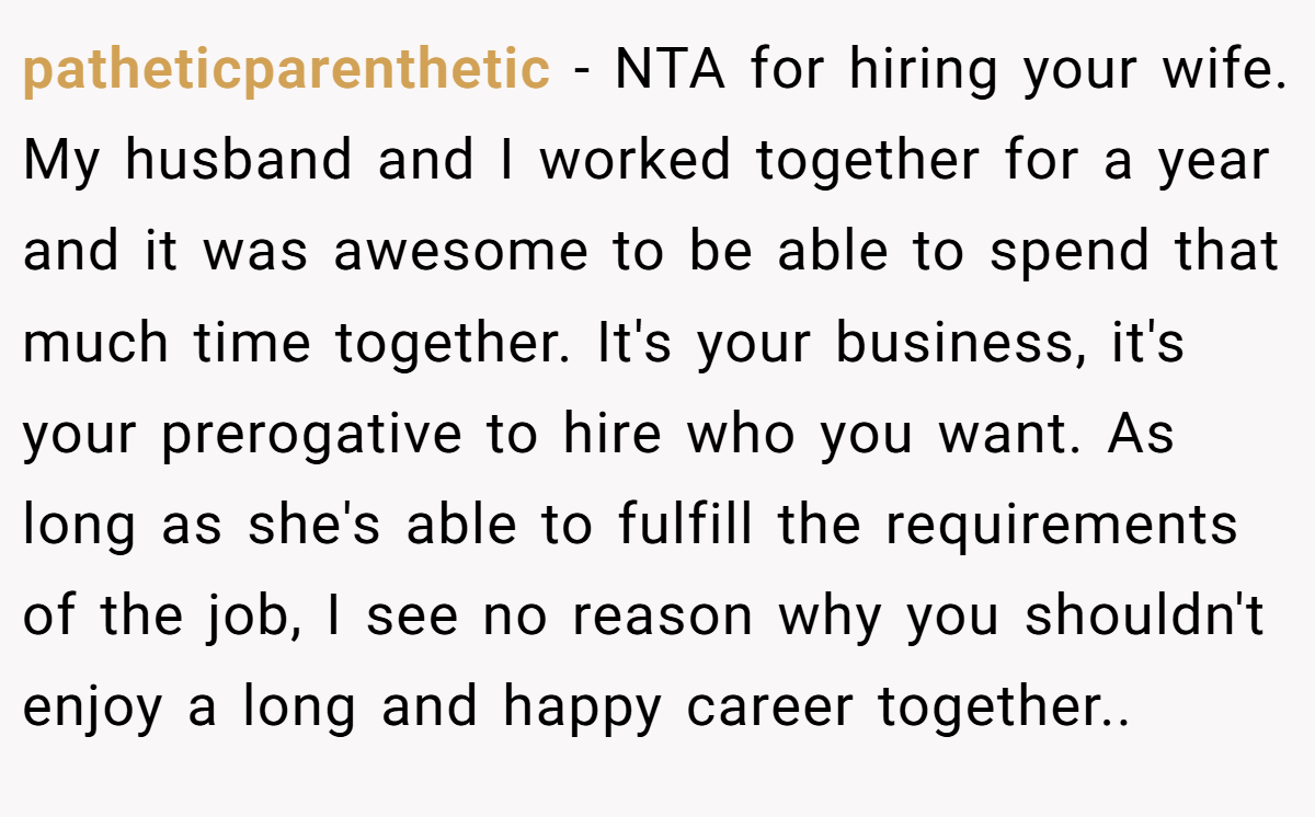 patheticparenthetic − NTA for hiring your wife. My husband and I worked together for a year and it was awesome to be able to spend that much time together. It's your business, it's your prerogative to hire who you want. As long as she's able to fulfill the requirements of the job, I see no reason why you shouldn't enjoy a long and happy career together..