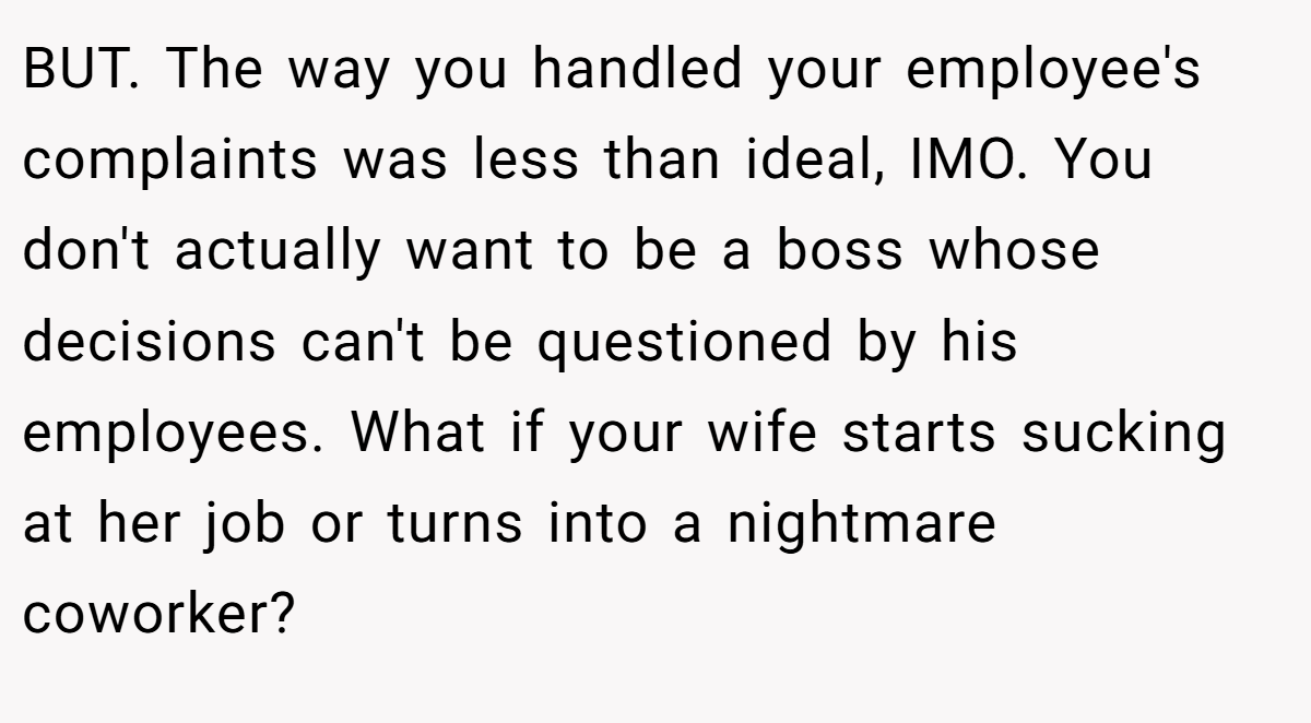 BUT. The way you handled your employee's complaints was less than ideal, IMO. You don't actually want to be a boss whose decisions can't be questioned by his employees. What if your wife starts sucking at her job or turns into a nightmare coworker?