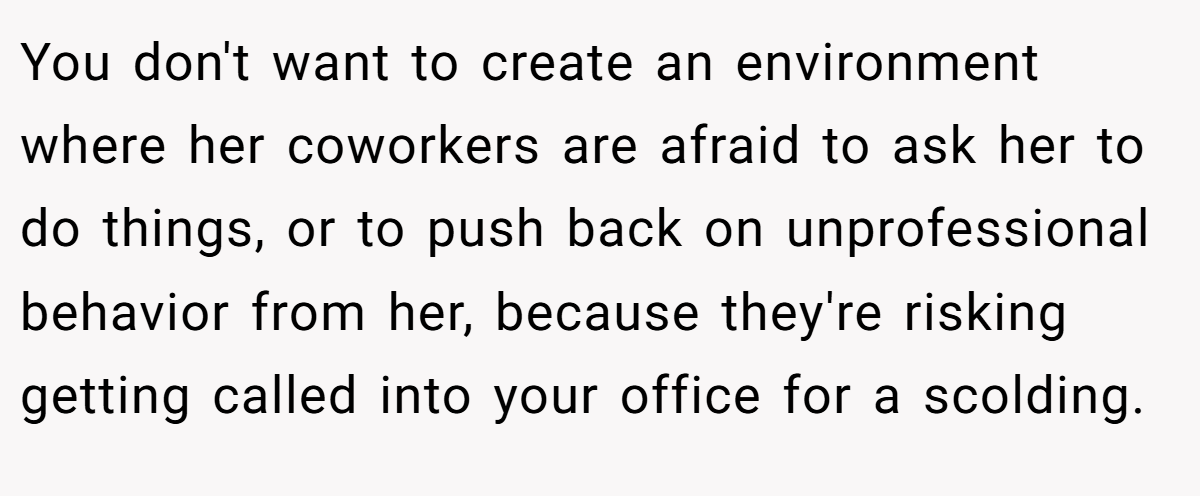 You don't want to create an environment where her coworkers are afraid to ask her to do things, or to push back on unprofessional behavior from her, because they're risking getting called into your office for a scolding.