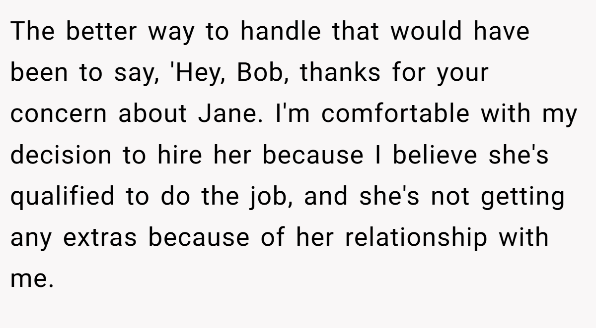 The better way to handle that would have been to say, 'Hey, Bob, thanks for your concern about Jane. I'm comfortable with my decision to hire her because I believe she's qualified to do the job, and she's not getting any extras because of her relationship with me.