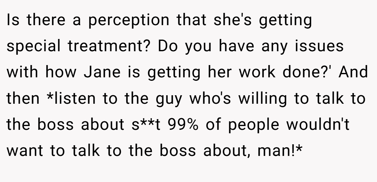 Is there a perception that she's getting special treatment? Do you have any issues with how Jane is getting her work done?' And then *listen to the guy who's willing to talk to the boss about s**t 99% of people wouldn't want to talk to the boss about, man!*