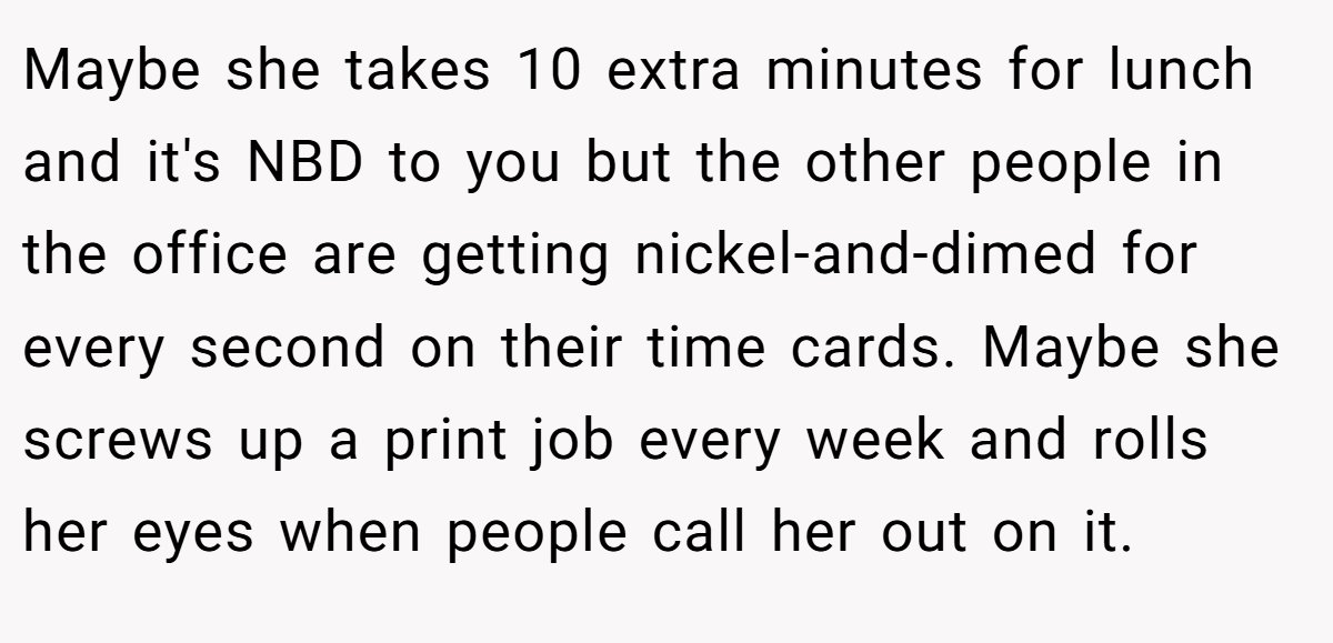 Maybe she takes 10 extra minutes for lunch and it's NBD to you but the other people in the office are getting nickel-and-dimed for every second on their time cards. Maybe she screws up a print job every week and rolls her eyes when people call her out on it.