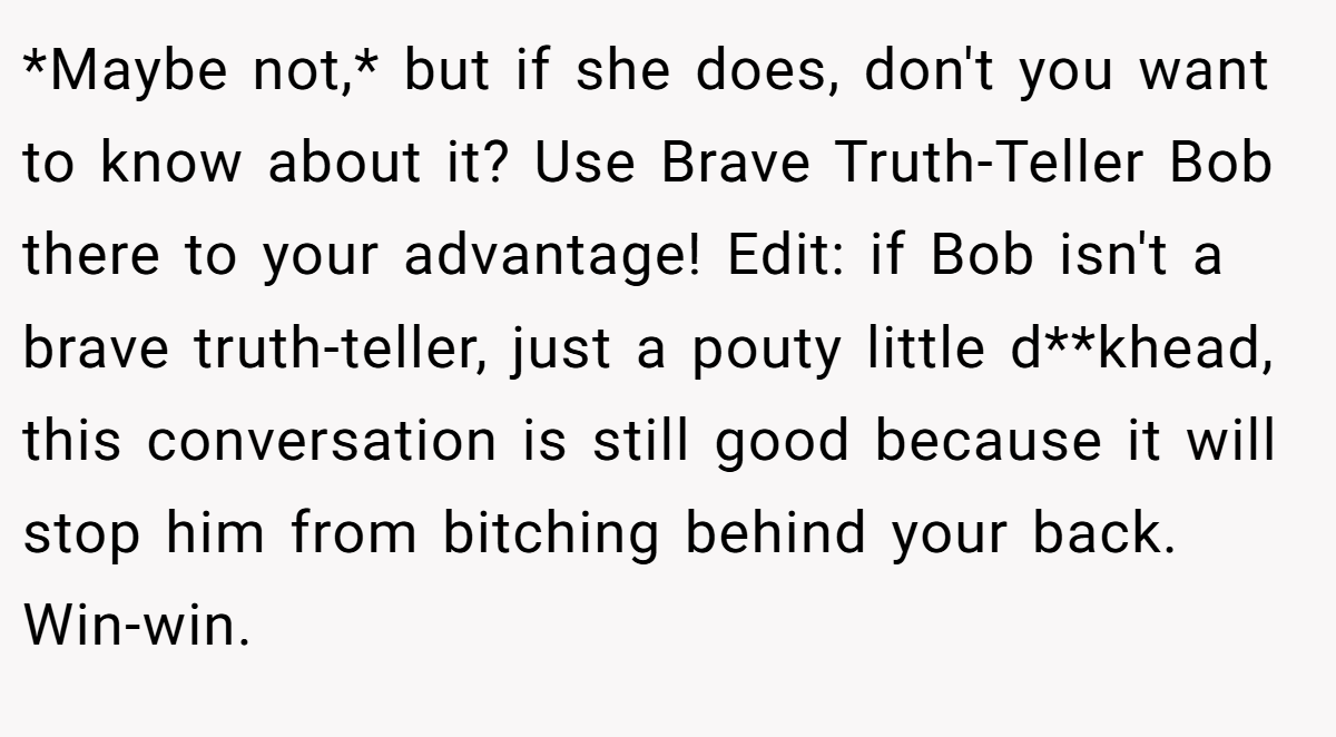 *Maybe not,* but if she does, don't you want to know about it? Use Brave Truth-Teller Bob there to your advantage! Edit: if Bob isn't a brave truth-teller, just a pouty little d**khead, this conversation is still good because it will stop him from bitching behind your back. Win-win.