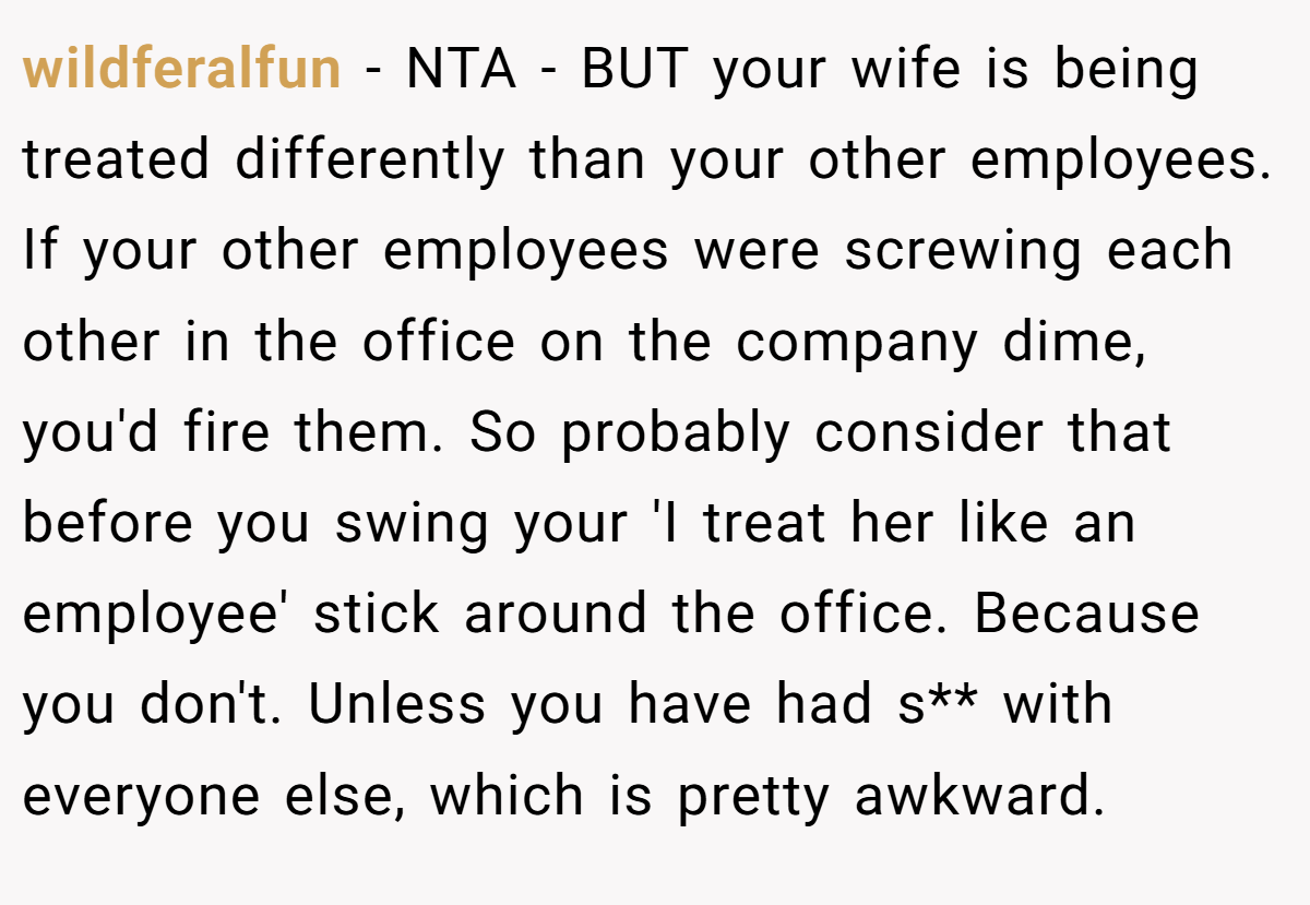 wildferalfun − NTA - BUT your wife is being treated differently than your other employees. If your other employees were screwing each other in the office on the company dime, you'd fire them. So probably consider that before you swing your 'I treat her like an employee' stick around the office. Because you don't. Unless you have had s** with everyone else, which is pretty awkward.