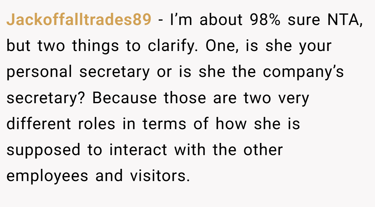 Jackoffalltrades89 − I’m about 98% sure NTA, but two things to clarify. One, is she your personal secretary or is she the company’s secretary? Because those are two very different roles in terms of how she is supposed to interact with the other employees and visitors.