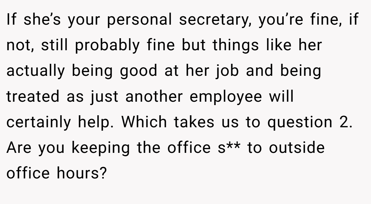 If she’s your personal secretary, you’re fine, if not, still probably fine but things like her actually being good at her job and being treated as just another employee will certainly help. Which takes us to question 2. Are you keeping the office s** to outside office hours?