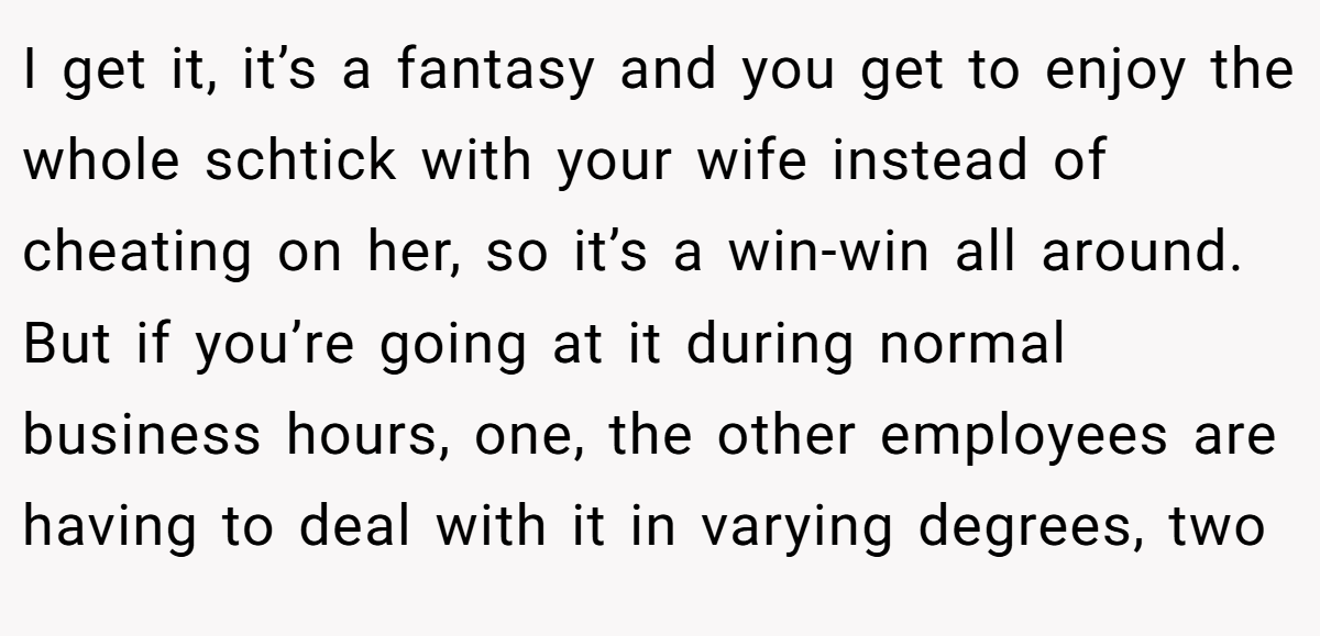 I get it, it’s a fantasy and you get to enjoy the whole schtick with your wife instead of cheating on her, so it’s a win-win all around. But if you’re going at it during normal business hours, one, the other employees are having to deal with it in varying degrees, two