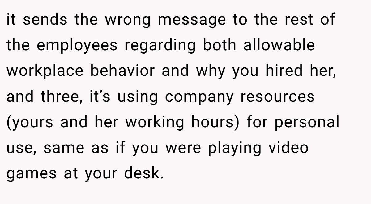 it sends the wrong message to the rest of the employees regarding both allowable workplace behavior and why you hired her, and three, it’s using company resources (yours and her working hours) for personal use, same as if you were playing video games at your desk.