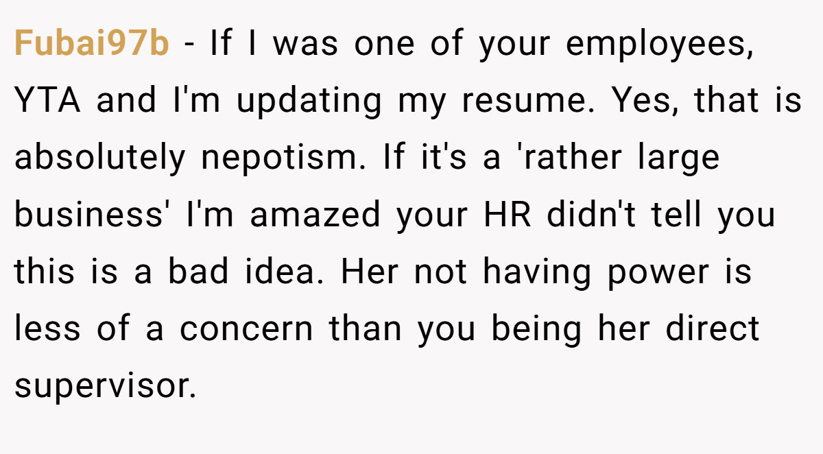 Fubai97b − If I was one of your employees, YTA and I'm updating my resume. Yes, that is absolutely nepotism. If it's a 'rather large business' I'm amazed your HR didn't tell you this is a bad idea. Her not having power is less of a concern than you being her direct supervisor.