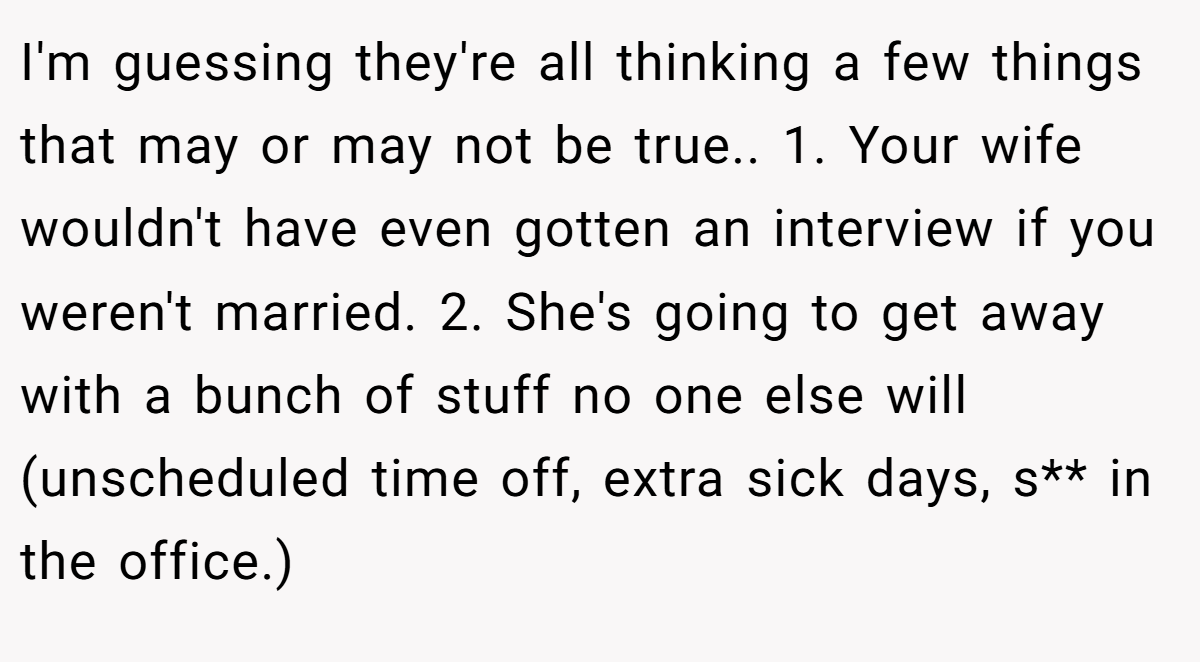 I'm guessing they're all thinking a few things that may or may not be true.. 1. Your wife wouldn't have even gotten an interview if you weren't married. 2. She's going to get away with a bunch of stuff no one else will (unscheduled time off, extra sick days, s** in the office.)