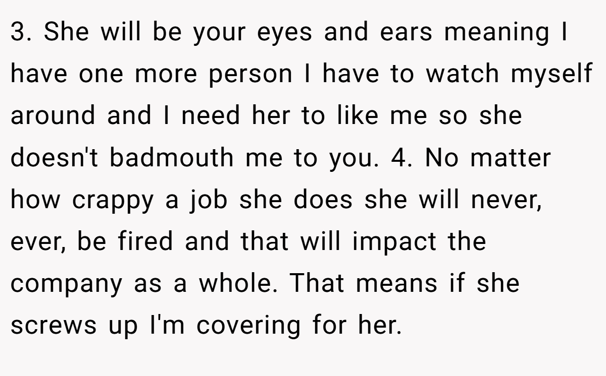 3. She will be your eyes and ears meaning I have one more person I have to watch myself around and I need her to like me so she doesn't badmouth me to you. 4. No matter how crappy a job she does she will never, ever, be fired and that will impact the company as a whole. That means if she screws up I'm covering for her.