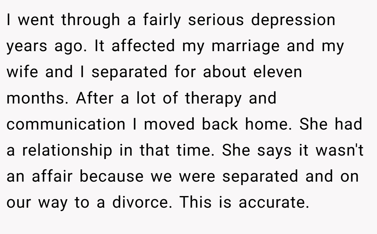 I went through a fairly serious depression years ago. It affected my marriage and my wife and I separated for about eleven months. After a lot of therapy and communication I moved back home. She had a relationship in that time. She says it wasn't an affair because we were separated and on our way to a divorce. This is accurate.