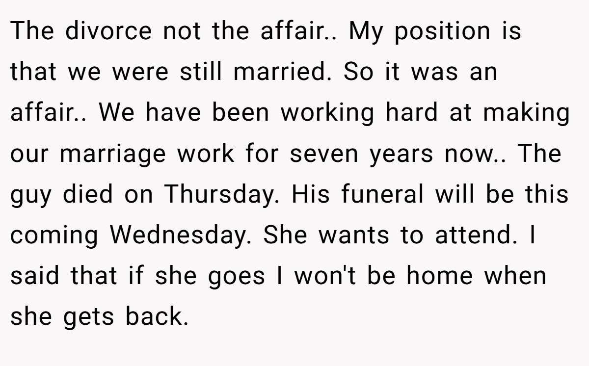 The divorce not the affair.. My position is that we were still married. So it was an affair.. We have been working hard at making our marriage work for seven years now.. The guy died on Thursday. His funeral will be this coming Wednesday. She wants to attend. I said that if she goes I won't be home when she gets back.