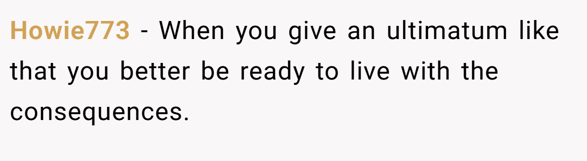Howie773 − When you give an ultimatum like that you better be ready to live with the consequences.