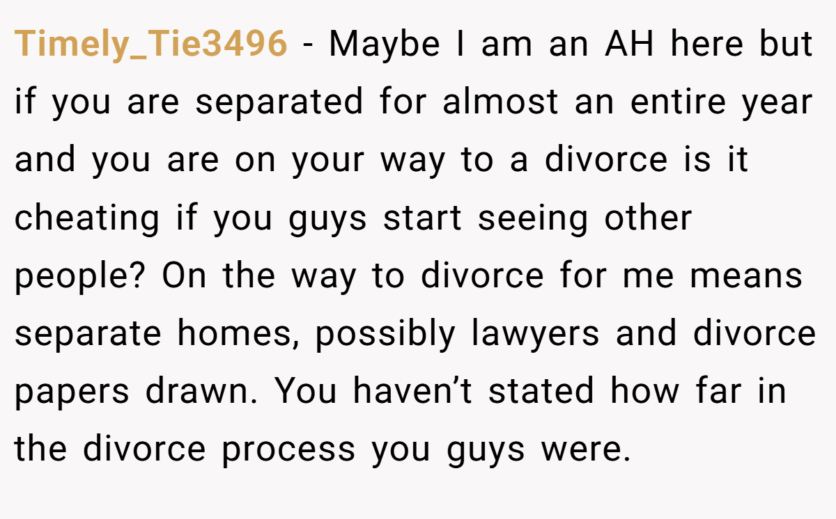 Timely_Tie3496 − Maybe I am an AH here but if you are separated for almost an entire year and you are on your way to a divorce is it cheating if you guys start seeing other people? On the way to divorce for me means separate homes, possibly lawyers and divorce papers drawn. You haven’t stated how far in the divorce process you guys were.