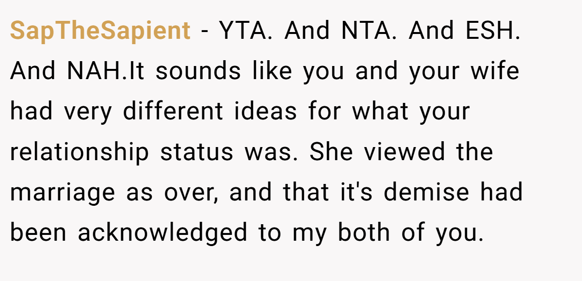 SapTheSapient − YTA. And NTA. And ESH. And NAH.It sounds like you and your wife had very different ideas for what your relationship status was. She viewed the marriage as over, and that it's demise had been acknowledged to my both of you.