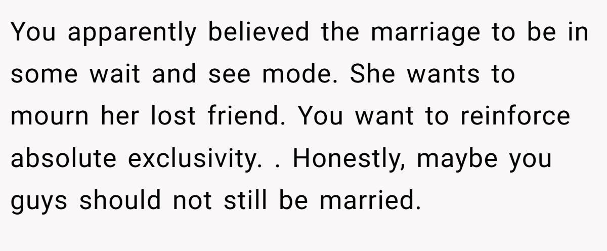 You apparently believed the marriage to be in some wait and see mode. She wants to mourn her lost friend. You want to reinforce absolute exclusivity. . Honestly, maybe you guys should not still be married.