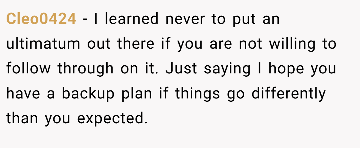 Cleo0424 − I learned never to put an ultimatum out there if you are not willing to follow through on it. Just saying I hope you have a backup plan if things go differently than you expected.