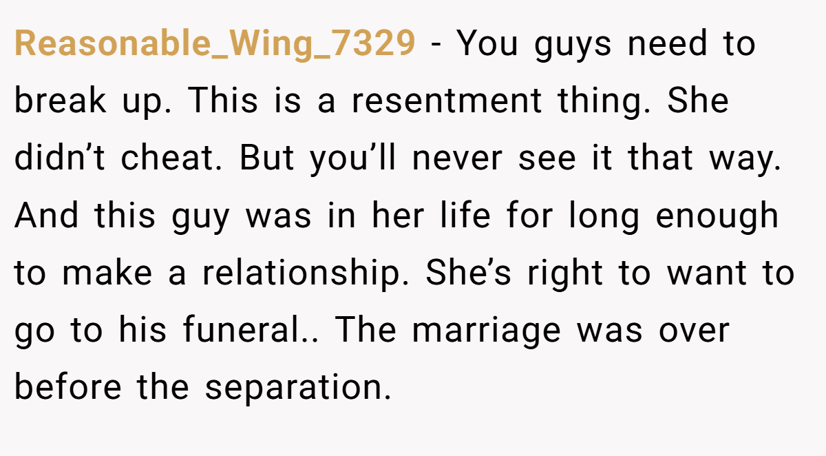 Reasonable_Wing_7329 − You guys need to break up. This is a resentment thing. She didn’t cheat. But you’ll never see it that way. And this guy was in her life for long enough to make a relationship. She’s right to want to go to his funeral.. The marriage was over before the separation.