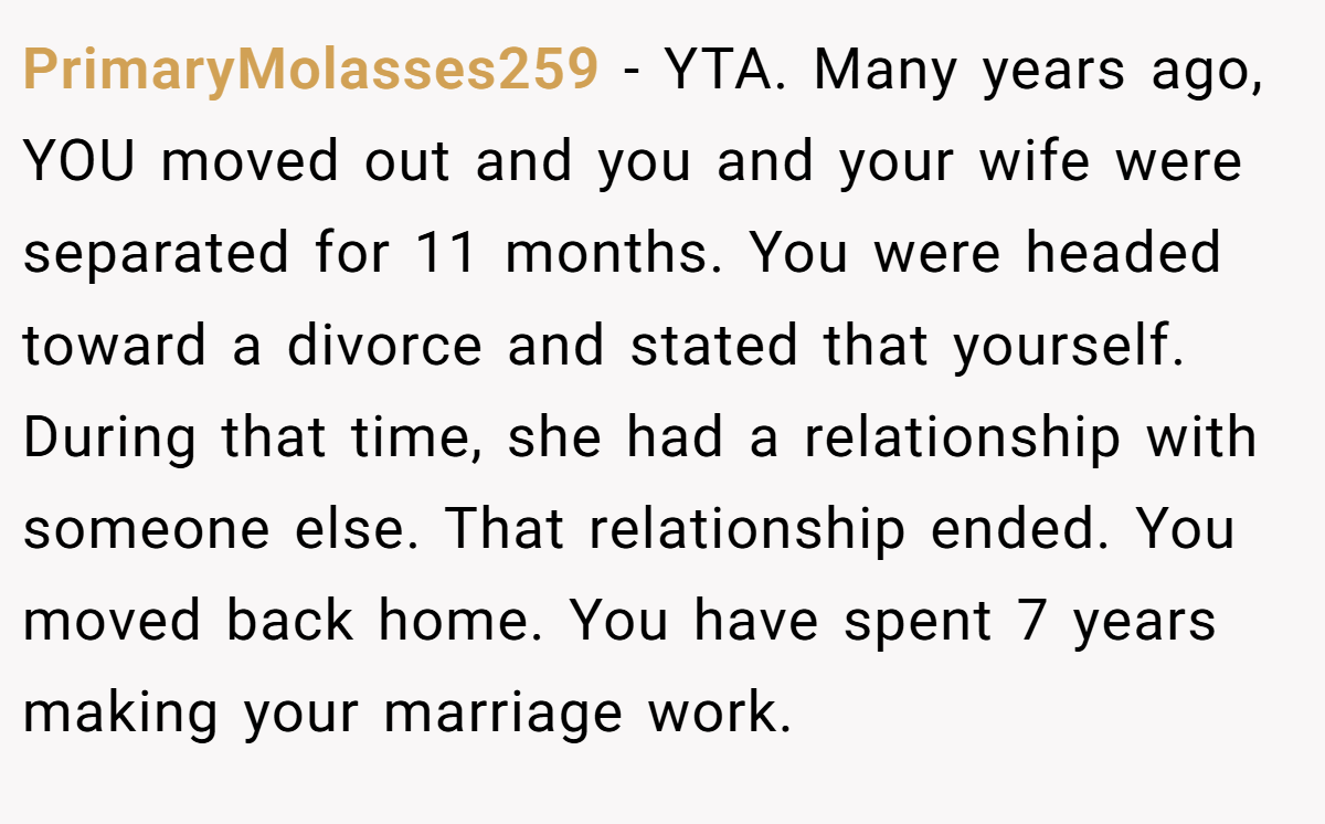PrimaryMolasses259 − YTA. Many years ago, YOU moved out and you and your wife were separated for 11 months. You were headed toward a divorce and stated that yourself. During that time, she had a relationship with someone else. That relationship ended. You moved back home. You have spent 7 years making your marriage work.
