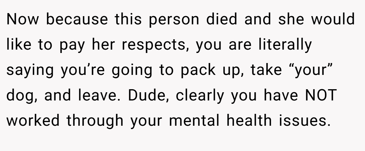 Now because this person died and she would like to pay her respects, you are literally saying you’re going to pack up, take “your” dog, and leave. Dude, clearly you have NOT worked through your mental health issues.